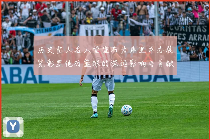 历史首人名人堂宣布为库里举办展览彰显他对篮球的深远影响与贡献