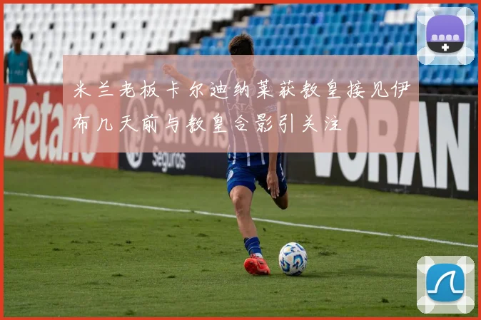 米兰老板卡尔迪纳莱获教皇接见伊布几天前与教皇合影引关注