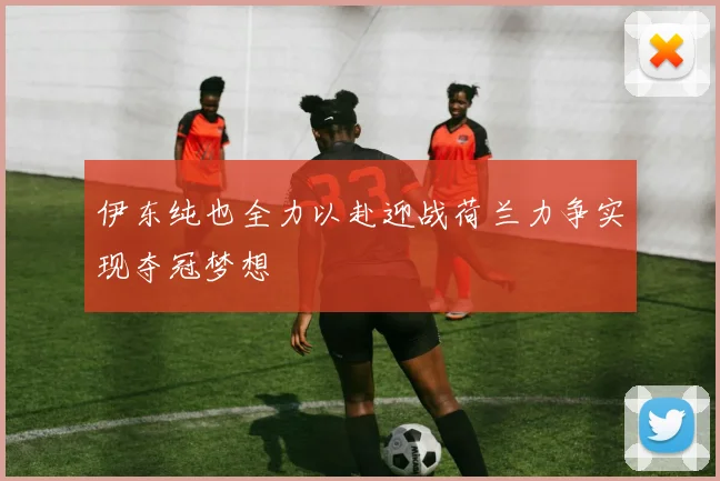 伊东纯也全力以赴迎战荷兰力争实现夺冠梦想