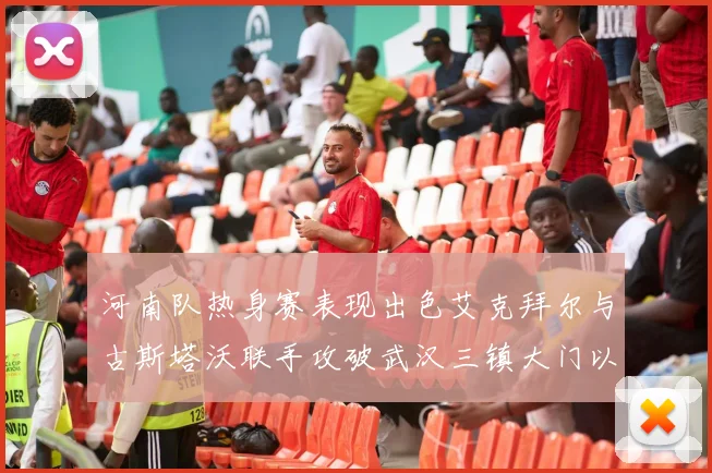 河南队热身赛表现出色艾克拜尔与古斯塔沃联手攻破武汉三镇大门以2-0获胜