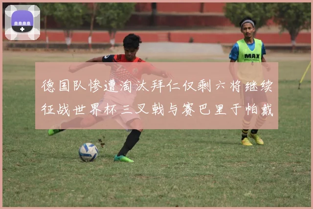 德国队惨遭淘汰拜仁仅剩六将继续征战世界杯三叉戟与赛巴里于帕戴维斯携手出战