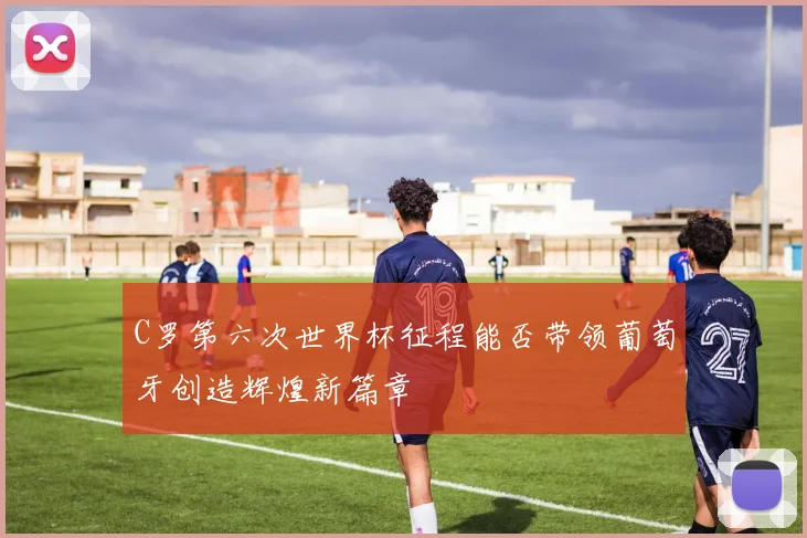 C罗第六次世界杯征程能否带领葡萄牙创造辉煌新篇章