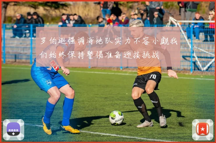 罗伯逊强调海地队实力不容小觑我们始终保持警惕准备迎接挑战
