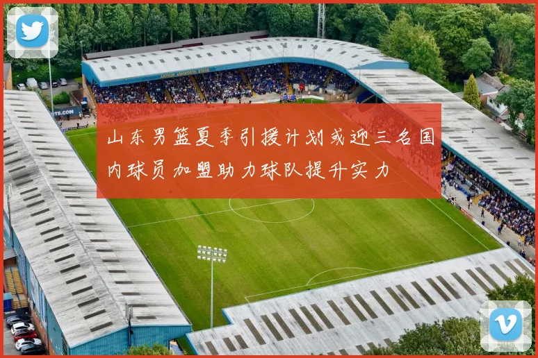 山东男篮夏季引援计划或迎三名国内球员加盟助力球队提升实力