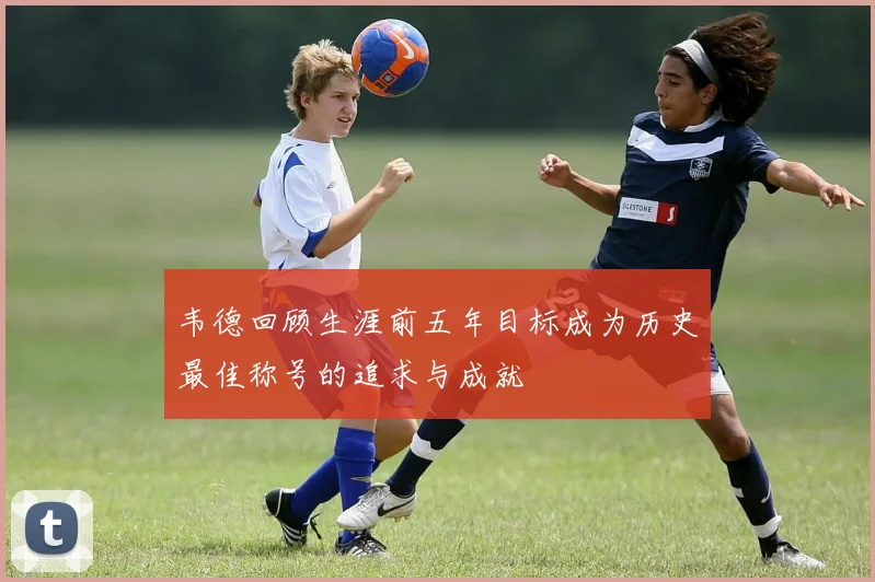 韦德回顾生涯前五年目标成为历史最佳称号的追求与成就