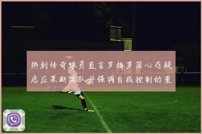 热刺传奇球员直言罗梅罗若心存疑虑应果断离队并强调自我控制的重要性