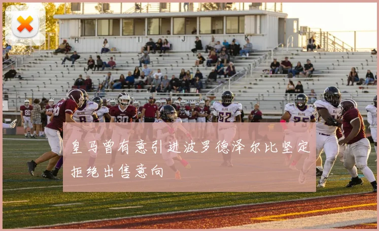 皇马曾有意引进波罗德泽尔比坚定拒绝出售意向