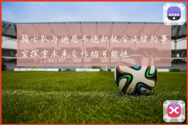 骑士队与迪恩韦德积极洽谈续约事宜探索未来合作的可能性